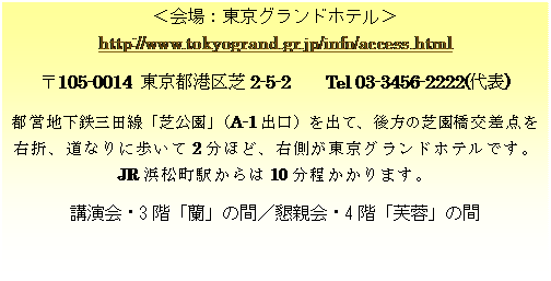 テキスト ボックス: ＜会場：東京グランドホテル＞ http://www.tokyogrand.gr.jp/info/access.html 〒105-0014 東京都港区芝2-5-2　　Tel 03-3456-2222(代表) 都営地下鉄三田線「芝公園」 （A-1出口）を出て、後方の芝園橋交差点を右折、道なりに歩いて2分ほど、右側が東京グランドホテルです。 JR浜松町駅からは10分程かかります。 講演会・3階「蘭」の間／懇親会・4階「芙蓉」の間 